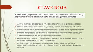 1. Activar al servicio de laboratorio y medicina transfusional, según disponibilidad.
2. Marcar los tubos de las muestras sanguíneas y realizar las órdenes de laboratorio.
3. Garantizar que las muestras lleguen al laboratorio y que se inicie el procesamiento.
4. Llamar a más personal de acuerdo al requerimiento del coordinador del equipo.
5. Asistir al coordinador del equipo en un procedimiento.
6. Establecer contacto con la familia de la paciente para mantenerla informada, y la
información la define el coordinador del equipo.
7. Activar la RED para la referencia si el establecimiento de salud no tiene
capacidad resolutiva del caso. Llenar formulario 053 para transferencia si el caso lo
amerita.
CIRCULANTE: profesional de salud que se encuentre identificado y
capacitado en claves obstétricas para realizar las siguientes funciones:
CLAVE ROJA
 