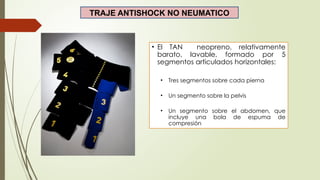 TRAJE ANTISHOCK NO NEUMATICO
• El TAN neopreno, relativamente
barato, lavable, formado por 5
segmentos articulados horizontales:
• Tres segmentos sobre cada pierna
• Un segmento sobre la pelvis
• Un segmento sobre el abdomen, que
incluye una bola de espuma de
compresión
 
