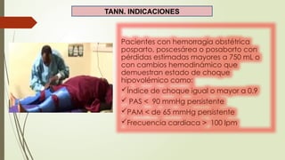 TANN. INDICACIONES
Pacientes con hemorragia obstétrica
posparto, poscesárea o posaborto con
pérdidas estimadas mayores a 750 mL o
con cambios hemodinámico que
demuestran estado de choque
hipovolémico como:
Índice de choque igual o mayor a 0.9
 PAS < 90 mmHg persistente
PAM < de 65 mmHg persistente
Frecuencia cardiaca > 100 lpm
 