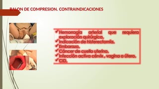 BALON DE COMPRESION. CONTRAINDICACIONES
Hemorragia arterial que requiera
exploración quirúrgica.
Indicación de histerectomía.
Embarazo.
Cáncer de cuello uterino.
Infección activa cérvix , vagina o útero.
CID.
 