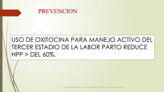 PREVENCION
USO DE OXITOCINA PARA MANEJO ACTIVO DEL
TERCER ESTADIO DE LA LABOR PARTO REDUCE
HPP > DEL 60%.
WHO GUIDELINES FOR THE MANAGEMENT OF POSTPARTUM HAEMORRAGHE 2009
 