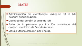 MATEP
Administración de uterotonicos (oxitocina 10 UI IM)
después expulsión bebe
Clampeo del cordòn al dejar de latir
Parto de la placenta por tracciòn controlada del
cordòn , maniobra de Brandt-Andrews.
Masaje uterino c/15 min por 2 horas.
WHO GUIDELINES FOR THE MANAGEMENT OF POSTPARTUM HAEMORRAGHE 2009
 