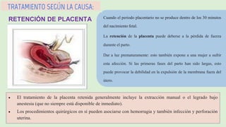 Cuando el periodo placentario no se produce dentro de los 30 minutos
del nacimiento fetal.
La retención de la placenta puede deberse a la pérdida de fuerza
durante el parto.
Dar a luz prematuramente: esto también expone a una mujer a sufrir
esta afección. Si las primeras fases del parto han sido largas, esto
puede provocar la debilidad en la expulsión de la membrana fuera del
útero.
TRATAMIENTO SEGÚN LA CAUSA:
RETENCIÓN DE PLACENTA
 El tratamiento de la placenta retenida generalmente incluye la extracción manual o el legrado bajo
anestesia (que no siempre está disponible de inmediato).
 Los procedimientos quirúrgicos en sí pueden asociarse con hemorragia y también infección y perforación
uterina.
 