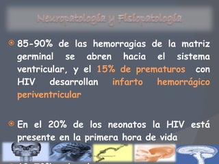 85-90% de las hemorragias de la matriz germinal se abren hacia el sistema ventricular, y el  15% de prematuros  con HIV desarrollan  infarto hemorrágico periventricular En el 20% de los neonatos la HIV está presente en la primera hora de vida 60-70% de los prematuros, en las primeras 6 horas 
