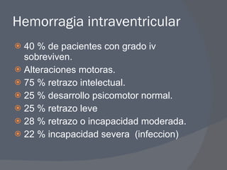 Hemorragia intraventricular 40 % de pacientes con grado iv sobreviven. Alteraciones motoras. 75 % retrazo intelectual. 25 % desarrollo psicomotor normal. 25 % retrazo leve 28 % retrazo o incapacidad moderada. 22 % incapacidad severa  (infeccion) 