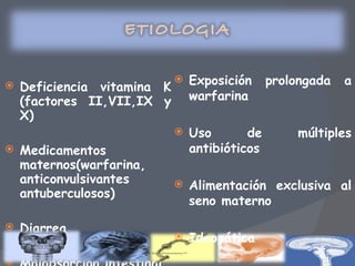 Deficiencia vitamina K (factores II,VII,IX y X) Medicamentos maternos(warfarina, anticonvulsivantes  antuberculosos) Diarrea Malabsorción intestinal Exposición prolongada a warfarina Uso de múltiples antibióticos Alimentación exclusiva al seno materno Ideopática 