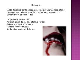 Hemoptisis

Salida de sangre por la boca procedente del aparato respiratorio.
La sangre está oxigenada, rojita, con burbujas y con moco.
Generalmente sale con la tos.

Los primeros auxilios son:
Posición: decúbito supino, lateral o fowler.
Valorar la presencia de shock
Traslado con una muestra
No dar ni de comer ni de beber.
 