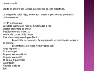 Hematemesis

Salida de sangre por la boca procedente de vías digestivas.

La sangre de color rojo, intolerada: tracto digestivo alto producida
recientemente.

Los 1º auxilios son:
Decúbito supino con rodillas flexionadas o PLS
Valorar presencia de shock
Traslado con una muestra
No dar de comer ni de beber.
Shock hemorrágico o hipovolémico
          La pérdida de volumen. De aquí puede ser perdida de sangre o
de plasma.
          Los síntomas de shock hemorrágico son:
Pulso rápido (1º)
FC disminuye
Respiración superficial
Respiración rápida
TA baja o hipotensión
Sudoración
Piel fria y pálida
Sed
 