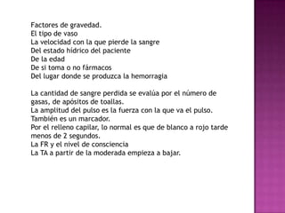 Factores de gravedad.
El tipo de vaso
La velocidad con la que pierde la sangre
Del estado hídrico del paciente
De la edad
De si toma o no fármacos
Del lugar donde se produzca la hemorragia

La cantidad de sangre perdida se evalúa por el número de
gasas, de apósitos de toallas.
La amplitud del pulso es la fuerza con la que va el pulso.
También es un marcador.
Por el relleno capilar, lo normal es que de blanco a rojo tarde
menos de 2 segundos.
La FR y el nivel de consciencia
La TA a partir de la moderada empieza a bajar.
 