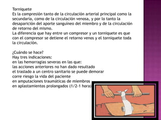 Torniquete
Es la compresión tanto de la circulación arterial principal como la
secundaria, como de la circulación venosa, y por lo tanto la
desaparición del aporte sanguíneo del miembro y de la circulación
de retorno del mismo.
La diferencia que hay entre un compresor y un torniquete es que
con el compresor se detiene el retorno venos y el torniquete toda
la circulación.

¿Cuándo se hace?
Hay tres indicaciones:
en las hemorragias severas en las que:
las acciones anteriores no han dado resultado
el traslado a un centro sanitario se puede demorar
corre riesgo la vida del paciente
en amputaciones traumáticas de miembros
en aplastamientos prolongados (1/2-1 hora)
 