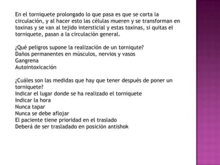 En el torniquete prolongado lo que pasa es que se corta la
circulación, y al hacer esto las células mueren y se transforman en
toxinas y se van al tejido intersticial y estas toxinas, si quitas el
torniquete, pasan a la circulación general.

¿Qué peligros supone la realización de un torniqute?
Daños permanentes en músculos, nervios y vasos
Gangrena
Autointoxicación

¿Cuáles son las medidas que hay que tener después de poner un
torniquete?
Indicar el lugar donde se ha realizado el torniquete
Indicar la hora
Nunca tapar
Nunca se debe aflojar
El paciente tiene prioridad en el traslado
Deberá de ser trasladado en posición antishok
 