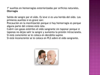1º auxilios en hemorragias exteriorizadas por orificios naturales.
Otorragia

Salida de sangre por el oído. Es leve si es una herida del oído. Los
primeros auxilios si es grave son:
Precaución en la movilización porque si hay hemorragia es porque
alguna parte del cráneo está rota.
Cubrir con gasas estériles el oído sangrante sin taponar porque si
taponas no dejas salir la sangre y aumenta la presión intracranela.
Si está consciente se le coloca en decúbito supino
Si está inconsciente se le coloca en PLS sobre el oído sangrante.
 