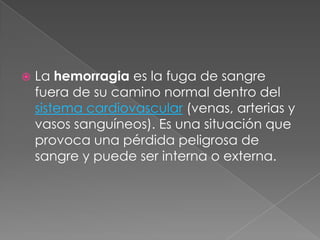    La hemorragia es la fuga de sangre
    fuera de su camino normal dentro del
    sistema cardiovascular (venas, arterias y
    vasos sanguíneos). Es una situación que
    provoca una pérdida peligrosa de
    sangre y puede ser interna o externa.
 