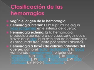    Según el origen de la hemorragia
   Hemorragia interna: Es la ruptura de algún
    vaso sanguíneo en el interior del cuerpo.
   Hemorragia externa: Es la hemorragia
    producida por ruptura de vasos sanguíneos a
    través de la piel, que este tipo de hemorragias
    es producida frecuente por heridas abiertas.
   Hemorragia a través de orificios naturales del
    cuerpo, como el recto (rectorragia), la boca
    vomitando (hematemesis) o tosiendo
    (hemoptisis), la nariz (epistaxis), la vagina
    (metrorragia), la uretra (hematuria), el oído
    (otorragia), y el ojo (hiposfagma).
 