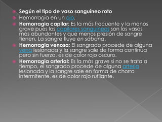    Según el tipo de vaso sanguíneo roto
   Hemorragia en un ojo.
   Hemorragia capilar: Es la más frecuente y la menos
    grave pues los capilares sanguíneos son los vasos
    más abundantes y que menos presión de sangre
    tienen. La sangre fluye en sábana.
   Hemorragia venosa: El sangrado procede de alguna
    vena lesionada y la sangre sale de forma continua
    pero sin fuerza, es de color rojo oscuro.
   Hemorragia arterial: Es la más grave si no se trata a
    tiempo, el sangrado procede de alguna arteria
    lesionada y la sangre sale en forma de chorro
    intermitente, es de color rojo rutilante.
 