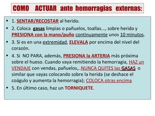 COMO ACTUAR ante hemorragias externas:
• 1. SENTAR/RECOSTAR al herido.
• 2. Coloca gasas limpias o pañuelos, toallas..., sobre herida y
  PRESIONA con la mano/puño continuamente unos 10 minutos.
• 3. Si es en una extremidad, ELEVALA por encima del nivel del
  corazón.
• 4. Si NO PARA, además, PRESIONA la ARTERIA más próxima
  sobre el hueso. Cuando vaya remitiendo la hemorragia, HAZ un
  VENDAJE con vendas, pañuelos,..NUNCA QUITES las GASAS o
  similar que vayas colocando sobre la herida (se deshace el
  coágulo y aumenta la hemorragia); COLOCA otras encima
• 5. En último caso, haz un TORNIQUETE.
 
