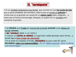 EL “torniquete”
• Es un vendaje compresivo muy fuerte, que consiste en una tira ancha de tela
que se pone alrededor del miembro, sobre la que se anuda un pañuelo o
similar que se va girando con ayuda de un objeto rígido (palo, bolígrafo,....),
hasta que se frena la hemorragia. Después, se sujeta con un vendaje para
mantener la presión.


• Se COLOCA unos 5 cms por encima de la herida (arterial) o por debajo de
                                                   arterial
herida (venosa).
         venosa
• NO TAPARLO ( BIEN A LA VISTA ).
• Colocar un CARTEL AL HERIDO en lugar bien visible (pintado sobre frente,...),
donde figure hora y lugar de colocación.
• Si se tarda en trasladar al herido, AFLOJARLO un poco cada 30´ aprox.
RECUERDA: ¡sólo si es imprescindible! ¡ Es el “último recurso” para contener
una hemorragia !
 