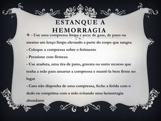 ES TANQUE A
               HEMORRAGIA
 - Use uma compressa limpa e seca: de gaze, de pano ou
mesmo um lenço limpo elevando a parte do corpo que sangra.
- Coloque a compressa sobre o ferimento
- Pressione com firmeza
- Use atadura, uma tira de pano, gravata ou outro recurso que
tenha a mão para amarrar a compressa e mantê-la bem firme no
lugar
- Caso não disponha de uma compressa, feche a ferida com o
dedo ou comprima com a mão evitando uma hemorragia
abundante
 