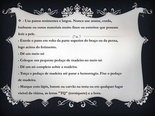  - Use panos resistentes e largos. Nunca use arame, corda,
barbante ou outos materiais muito finos ou estreitos que possam
ferir a pele.
- Enrole o pano em volta da parte superior do braço ou da perna,
logo acima do ferimento.
- Dê um meio nó
- Coloque um pequeno pedaço de madeira no meio nó
- Dê um nó completo sobre a madeira.
- Torça o pedaço de madeira até parar a hemorragia. Fixe o pedaço
de madeira.
- Marque com lápis, batom ou carvão na testa ou em qualquer lugar
visível da vítima, as letras "TQ" (torniquete) e a hora.
 