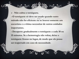  -   Não cubra o torniquete.
- O torniquete só deve ser usado quando outro
método não for eficiente ou se houver somente um
socorrista e a vítima necessitar de outros cuidados
importantes.
- Desaperte gradualmente o torniquete a cada 10 ou
15 minutos. Se a hemorragia não voltar, deixe o
torniquete frouxo no lugar, de modo que ele possa
ser reapertado em caso de necessidade.
 