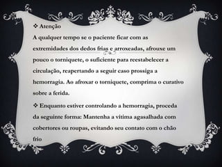  Atenção
A qualquer tempo se o paciente ficar com as
extremidades dos dedos frias e arroxeadas, afrouxe um
pouco o torniquete, o suficiente para reestabelecer a
circulação, reapertando a seguir caso prossiga a
hemorragia. Ao afroxar o torniquete, comprima o curativo
sobre a ferida.

 Enquanto estiver controlando a hemorragia, proceda
da seguinte forma: Mantenha a vítima agasalhada com
cobertores ou roupas, evitando seu contato com o chão
frio
 