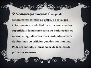 Hemorragia externa: É o tipo de
sangramento exterior ao corpo, ou seja, que
é facilmente visível. Pode ocorrer em camadas
superficiais da pele por corte ou perfurações, ou
mesmo atingindo áreas mais profundas através
de aberturas ou orifícios gerados por traumas.
Pode ser contida, utilizando-se de técnicas de
primeiros socorros.
 