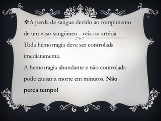 A perda de sangue devido ao rompimento
de um vaso sangüíneo - veia ou artéria.
Toda hemorragia deve ser controlada
imediatamente.
A hemorragia abundante e não controlada
pode causar a morte em minutos. Não
perca tempo!
 