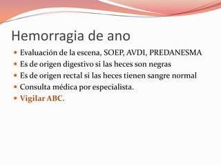 Hemorragia de ano
 Evaluación de la escena, SOEP, AVDI, PREDANESMA
 Es de origen digestivo si las heces son negras
 Es de origen rectal si las heces tienen sangre normal
 Consulta médica por especialista.
 Vigilar ABC.
 