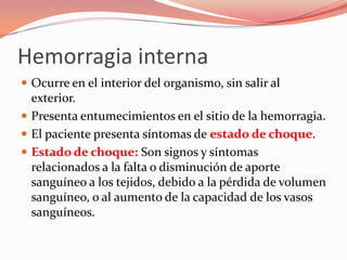 Hemorragia interna
 Ocurre en el interior del organismo, sin salir al
exterior.
 Presenta entumecimientos en el sitio de la hemorragia.
 El paciente presenta síntomas de estado de choque.
 Estado de choque: Son signos y síntomas
relacionados a la falta o disminución de aporte
sanguíneo a los tejidos, debido a la pérdida de volumen
sanguíneo, o al aumento de la capacidad de los vasos
sanguíneos.
 