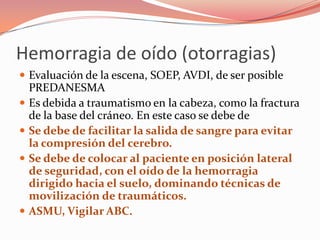 Hemorragia de oído (otorragias)
 Evaluación de la escena, SOEP, AVDI, de ser posible
PREDANESMA
 Es debida a traumatismo en la cabeza, como la fractura
de la base del cráneo. En este caso se debe de
 Se debe de facilitar la salida de sangre para evitar
la compresión del cerebro.
 Se debe de colocar al paciente en posición lateral
de seguridad, con el oído de la hemorragia
dirigido hacia el suelo, dominando técnicas de
movilización de traumáticos.
 ASMU, Vigilar ABC.
 