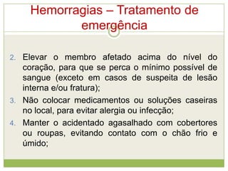 Hemorragias – Tratamento de
emergência
1. K
2. Elevar o membro afetado acima do nível do
coração, para que se perca o mínimo possível de
sangue (exceto em casos de suspeita de lesão
interna e/ou fratura);
3. Não colocar medicamentos ou soluções caseiras
no local, para evitar alergia ou infecção;
4. Manter o acidentado agasalhado com cobertores
ou roupas, evitando contato com o chão frio e
úmido;
 