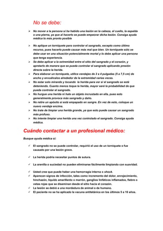No se debe:
 No mover a la persona si ha habido una lesión en la cabeza, el cuello, la espalda
o una pierna, ya que al hacerlo se puede empeorar dicha lesión. Consiga ayuda
médica lo más pronto posible
 No aplique un torniquete para controlar el sangrado, excepto como último
recurso, pues hacerlo puede causar más mal que bien. Un torniquete sólo se
debe usar en una situación potencialmente mortal y lo debe aplicar una persona
que tenga experiencia.
 Se debe aplicar a la extremidad entre el sitio del sangrado y el corazón, y
apretarlo de manera que se pueda controlar el sangrado aplicando presión
directa sobre la herida.
 Para elaborar un torniquete, utilice vendajes de 2 a 4 pulgadas (5 a 7,5 cm) de
ancho y envuélvalos alrededor de la extremidad varias veces.
 No estar solo mirando y tocando la herida para ver si el sangrado se está
deteniendo. Cuanto menos toque la herida, mayor será la probabilidad de que
pueda controlar el sangrado.
 No hurgue una herida ni hale un objeto incrustado en ella, pues esto
generalmente provoca más sangrado y daño.
 No retire un apósito si está empapado en sangre. En vez de esto, coloque un
nuevo vendaje encima.
 No trate de limpiar una herida grande, ya que esto puede causar un sangrado
más profuso.
 No intente limpiar una herida una vez controlado el sangrado. Consiga ayuda
médica.
Cuándo contactar a un profesional médico:
Busque ayuda médica si:
 El sangrado no se puede controlar, requirió el uso de un torniquete o fue
causado por una lesión grave.
 La herida podría necesitar puntos de sutura.
 La arenilla o suciedad no pueden eliminarse fácilmente limpiando con suavidad.
 Usted cree que puede haber una hemorragia interna o shock.
 Aparecen signos de infección, tales como incremento del dolor, enrojecimiento,
hinchazón, líquido amarillento o marrón, ganglios linfáticos inflamados, fiebre o
vetas rojas que se diseminan desde el sitio hacia el corazón.
 La lesión se debió a una mordedura de animal o de humano.
 El paciente no se ha aplicado la vacuna antitetánica en los últimos 5 a 10 años.
 