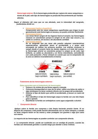 Hemorragia externa: Es la hemorragia producida por ruptura de vasos sanguíneos a
través de la piel, este tipo de hemorragias es producida frecuentemente por heridas
abiertas.
Según el diámetro del vaso que se vea afectado, será la intensidad del sangrado,
GGpudiéndolas dividir en:
 Hemorragia Capilar o Superficial:
Compromete solo los vasos sanguíneos superficiales que irrigan la piel;
generalmente esta hemorragia es escasa y se puede controlar fácilmente.
 Hemorragia Venosa:
Las venas llevan sangre de los órganos hacia el corazón; las hemorragias
venosas se caracterizan porque la sangre es de color rojo oscuro y su
salida es continua, de escasa o de abundante cantidad.
 Hemorragia Arterial:
Es un sangrado que por tener alta presión adquiere características
espectaculares, generando temor al accidentado y a quien esté
encargado de realizar los primeros auxilios. Las arterias conducen la
sangre desde el corazón hacia los demás órganos y el resto del cuerpo;
la hemorragia arterial se caracteriza porque la sangre es de color rojo
brillante, su salida es abundante y en forma intermitente, coincidiendo
con cada pulsación. (Tener siempre en cuenta que con la compresión de
la zona se detiene invariablemente el mismo)
Tratamiento de las hemorragias externas:
Datos generales para el tratamiento de hemorragias:
 Colocar a la víctima de una forma segura y cómoda.
 Colocarse bioseguridad en caso de no tener, utilice una bolsa de nailon o
algo similarpara no tener contacto directo con la sangre del accidentado.
 Detectar el tipo de lesión que sufrió el accidentado, y buscar un rastro de
sangre.
 Para identificar el tipo de hemorragia seque la herida con una tela limpia
gasa o apósito
 Desinfectar la herida con antisépticos como agua oxigenada o alcohol.
1. Compresión Directa:
Aplique sobre la herida una compresa o tela limpia haciendo presión fuerte. Si no
dispone de compresa o tela puede hacerla directamente con su mano siempre y cuando
no tener ninguna lesión en las manos y estar protegido con guantes o algo que cubra
sus manos.
La mayoría de las hemorragias se pueden controlar con compresión directa.
La compresión directa puede ser sustituida con un vendaje de presión, cuando las
heridas son demasiado grandes o cuando tenga que atender a otras víctimas.
 