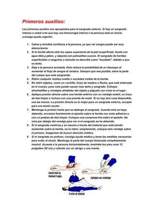 Primeros auxilios:
Los primeros auxilios son apropiados para el sangrado externo. Si hay un sangrado
intenso o usted cree que hay una hemorragia interna o la persona está en shock,
¡consiga ayuda urgente!
1. Calme y bríndele confianza a la persona, ya que ver sangre puede ser muy
atemorizante.
2. Si la herida afecta sólo las capas superiores de la piel (superficial), lávela con
agua tibia y jabón, y séquela con palmaditas suaves. El sangrado de heridas
superficiales o rasguños a menudo se describe como "exudado", debido a que
es lento.
3. Deje a la persona acostada. Esto reduce la posibilidad de un desmayo al
aumentar el flujo de sangre al cerebro. Siempre que sea posible, eleve la parte
del cuerpo que está sangrando.
4. Retire cualquier residuo suelto o suciedad visible de la herida.
5. No retire objetos, como un cuchillo, trozo de madera o flecha, que esté enterrado
en el cuerpo, pues esto puede causar más daño y sangrado. Coloque
almohadillas y vendajes alrededor del objeto y péguelo con cinta en el lugar.
6. Aplique presión directa sobre una herida externa con un vendaje estéril, un trozo
de tela limpio o incluso con una prenda de vestir. Si no hay otra cosa disponible,
use las manos. La presión directa es lo mejor para un sangrado externo, excepto
para una lesión ocular.
7. Mantenga la presión hasta que se detenga el sangrado. Cuando éste se haya
detenido, envuelva fuertemente el apósito sobre la herida con cinta adhesiva o
con un pedazo de tela limpio. Coloque una compresa fría sobre el apósito. No
mire por debajo del vendaje para ver si el sangrado se ha detenido.
8. Si el sangrado continúa y se rezume a través del material que está siendo
sostenido sobre la herida, no lo retire; simplemente, coloque otro vendaje sobre
el primero. Asegúrese de buscar atención médica.
9. Si el sangrado es profuso, consiga ayuda médica y tome las medidas necesarias
para evitar el shock. Mantenga la parte del cuerpo lesionada completamente
inmóvil. Acueste a la persona horizontalmente, levántele los pies unas 12
pulgadas (30 cm) y cúbrala con un abrigo o una manta.
 