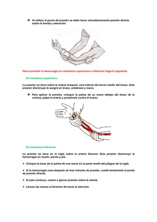 Al utilizar el punto de presión se debe hacer simultáneamente presión directa
sobre la herida y elevación.
Para controlar la hemorragia en miembros superiores e inferiores haga lo siguiente:
En miembros superiores:
La presión se hace sobre la arteria braquial, cara interna del tercio medio del brazo. Esta
presión disminuye la sangre en brazo, antebrazo y mano.
Para aplicar la presión, coloque la palma de su mano debajo del brazo de la
víctima, palpe la arteria y presiónela contra el hueso.
En miembros inferiores:
La presión se hace en la ingle sobre la arteria femoral. Esta presión disminuye la
hemorragia en muslo, pierna y pie.
Coloque la base de la palma de una mano en la parte media del pliegue de la ingle.
Si la hemorragia cesa después de tres minutos de presión, suelte lentamente el punto
de presión directa.
Si esta continua, vuelva a ejercer presión sobre la arteria.
Lávese las manos al terminar de hacer la atención.
 