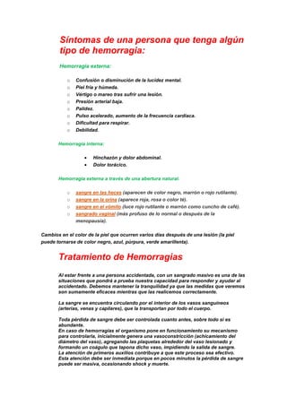 Síntomas de una persona que tenga algún
tipo de hemorragia:
Hemorragia externa:
o Confusión o disminución de la lucidez mental.
o Piel fría y húmeda.
o Vértigo o mareo tras sufrir una lesión.
o Presión arterial baja.
o Palidez.
o Pulso acelerado, aumento de la frecuencia cardíaca.
o Dificultad para respirar.
o Debilidad.
Hemorragia interna:
Hinchazón y dolor abdominal.
Dolor torácico.
Hemorragia externa a través de una abertura natural.
o sangre en las heces (aparecen de color negro, marrón o rojo rutilante).
o sangre en la orina (aparece roja, rosa o color té).
o sangre en el vómito (luce rojo rutilante o marrón como cuncho de café).
o sangrado vaginal (más profuso de lo normal o después de la
menopausia).
Cambios en el color de la piel que ocurren varios días después de una lesión (la piel
puede tornarse de color negro, azul, púrpura, verde amarillenta).
Tratamiento de Hemorragias
Al estar frente a una persona accidentada, con un sangrado masivo es una de las
situaciones que pondrá a prueba nuestra capacidad para responder y ayudar al
accidentado. Debemos mantener la tranquilidad ya que las medidas que veremos
son sumamente eficaces mientras que las realicemos correctamente.
La sangre se encuentra circulando por el interior de los vasos sanguíneos
(arterias, venas y capilares), que la transportan por todo el cuerpo.
Toda pérdida de sangre debe ser controlada cuanto antes, sobre todo si es
abundante.
En caso de hemorragias el organismo pone en funcionamiento su mecanismo
para controlarla, inicialmente genera una vasoconstricción (achicamiento del
diámetro del vaso), agregando las plaquetas alrededor del vaso lesionado y
formando un coágulo que tapona dicho vaso, impidiendo la salida de sangre.
La atención de primeros auxilios contribuye a que este proceso sea efectivo.
Esta atención debe ser inmediata porque en pocos minutos la pérdida de sangre
puede ser masiva, ocasionando shock y muerte.
 
