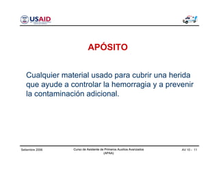 Curso de Asistente de Primeros Auxilios Avanzados
(APAA)
AV 10 - 11Curso de Asistente de Primeros Auxilios Avanzados
(APAA)
Setiembre 2006 Curso de Asistente de Primeros Auxilios Avanzados
(APAA)
APÓSITO
Cualquier material usado para cubrir una herida
que ayude a controlar la hemorragia y a prevenir
la contaminación adicional.
 