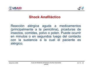 Curso de Asistente de Primeros Auxilios Avanzados
(APAA)
AV 10 - 25Curso de Asistente de Primeros Auxilios Avanzados
(APAA)
Setiembre 2006 Curso de Asistente de Primeros Auxilios Avanzados
(APAA)
Shock Anafiláctico
Reacción alérgica aguda a medicamentos
(principalmente a la penicilina), picaduras de
insectos, comidas, polvo o polen. Puede ocurrir
en minutos o en segundos luego del contacto
con la sustancia a la cual el paciente es
alérgico.
 