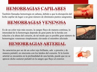 También llamadas hemorragia en sabana, debido a que la disrupción del
lecho capilar da lugar a un gran número de diminutos puntos sangrantes.
Es de un color rojo más oscuro, la sangre fluye de manera continua, la
intensidad de la hemorragia depende de gran parte de la herida con
relación a la altura del corazón, de tal modo que es posible gran número de
hemorragias venenosas simplemente elevando el miembro afectado
Se caracteriza por ser de un color rojo brillante, sale a presión y de
manera pulsátil, en sincronía con los latidos del corazón. Si la lesión
arterial se encuentra en la profundidad de una herida, puede que no se
aprecie dicho carácter pulsátil en la sangre que fluye al exterior.
 