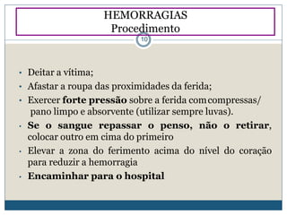 • Deitar a vítima;
• Afastar a roupa das proximidades da ferida;
• Exercer forte pressão sobre a ferida comcompressas/
pano limpo e absorvente (utilizar sempre luvas).
• Se o sangue repassar o penso, não o retirar,
colocar outro em cima do primeiro
• Elevar a zona do ferimento acima do nível do coração
para reduzir a hemorragia
• Encaminhar para o hospital
HEMORRAGIAS
Procedimento
10
 