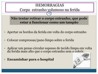 • Apertar os bordos da ferida em volta do corpo estranho
• Colocar compressas/pano limpo sobre a ferida
• Aplicar um penso circular espesso de tecido limpo em volta
da ferida mais alto que o corpo estranho sem o cobrir.
• Encaminhar para o hospital
Não tentar retirar o corpo estranho, que pode
estar a funcionar como um tampão
HEMORRAGIAS
Corpo estranho volumoso na ferida
12
 