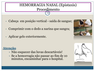 • Cabeça em posição vertical - saída de sangue;
• Comprimir com o dedo a narina que sangra;
• Aplicar gelo exteriormente.
Atenção
• Não esquecer das luvas descartáveis!
• Se a hemorragia não passar ao fim de 10
minutos, encaminhar para o hospital.
HEMORRAGIA NASAL (Epistaxis)
Procedimento
14
 