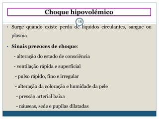 • Surge quando existe perda de líquidos circulantes, sangue ou
plasma
• Sinais precoces de choque:
- alteração do estado de consciência
- ventilação rápida e superficial
- pulso rápido, fino e irregular
- alteração da coloração e humidade da pele
- pressão arterial baixa
- náuseas, sede e pupilas dilatadas
Choque hipovolémico
16
 