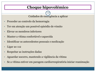 Choque hipovolémico
17
Cuidados de emergência a aplicar
• Proceder ao controlo da hemorragia
• Ter em atenção um possível episódio de vómito
• Elevar os membros inferiores
• Manter a vítima confortável e aquecida
• Identificar os antecedentes pessoais e medicação
• Ligar ao 112
• Respeitar as instruções dadas
• Aguardar socorro, mantendo a vigilância da vítima
• Se a vítima estiver em paragem cardiorrespiratória iniciar reanimação
 