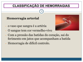 CLASSIFICAÇÃO DE HEMORRAGIAS
3
Hemorragia arterial
- o vaso que sangra é a artéria
- O sangue tem cor vermelho-vivo
- Com a pressão das batidas do coração, sai do
ferimento em jatos que acompanham a batida
- Hemorragia de difícil controlo.
 