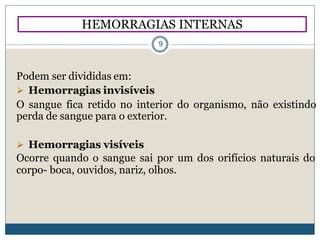 HEMORRAGIAS INTERNAS
9
Podem ser divididas em:
 Hemorragias invisíveis
O sangue fica retido no interior do organismo, não existindo
perda de sangue para o exterior.
 Hemorragias visíveis
Ocorre quando o sangue sai por um dos orifícios naturais do
corpo- boca, ouvidos, nariz, olhos.
 