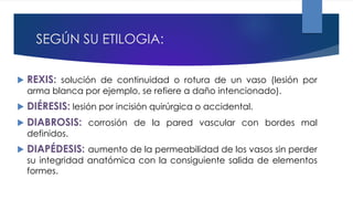 SEGÚN SU ETILOGIA:
 REXIS: solución de continuidad o rotura de un vaso (lesión por
arma blanca por ejemplo, se refiere a daño intencionado).
 DIÉRESIS: lesión por incisión quirúrgica o accidental.
 DIABROSIS: corrosión de la pared vascular con bordes mal
definidos.
 DIAPÉDESIS: aumento de la permeabilidad de los vasos sin perder
su integridad anatómica con la consiguiente salida de elementos
formes.
 