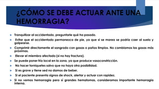 ¿CÓMO SE DEBE ACTUAR ANTE UNA
HEMORRAGIA?
 Tranquilizar al accidentado, preguntarle qué ha pasado.
 Evitar que el accidentado permanezca de pie, ya que si se marea se podría caer al suelo y
golpearse.
 Comprimir directamente el sangrado con gasas o paños limpios. No cambiamos las gasas más
próximas.
 Elevar el miembro afectado (si no hay fractura).
 Se puede poner frío local en la zona, ya que produce vasoconstricción.
 No hacer torniquetes salvo que no haya otra posibilidad.
 Si es grave y tiene sed no damos de beber.
 Si el paciente presenta signos de shock, alertar y actuar con rapidez.
 Si no vemos hemorragia pero sí grandes hematomas, consideramos importante hemorragia
interna.
 