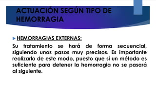 ACTUACIÓN SEGÚN TIPO DE
HEMORRAGIA
 HEMORRAGIAS EXTERNAS:
Su tratamiento se hará de forma secuencial,
siguiendo unos pasos muy precisos. Es importante
realizarlo de este modo, puesto que si un método es
suficiente para detener la hemorragia no se pasará
al siguiente.
 