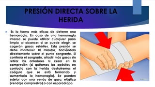PRESIÓN DIRECTA SOBRE LA
HERIDA
 Es la forma más eficaz de detener una
hemorragia. En caso de una hemorragia
intensa se puede utilizar cualquier paño
limpio al alcance; si se puede elegir, se
cogerán gasas estériles. Esta presión se
debe mantener 10 minutos, haciéndolo
directamente sobre el punto sangrante. Si
continúa el sangrado, añadir más gasas sin
retirar las anteriores ni cesar en la
compresión (si quitamos los apósitos en
contacto con la herida destruiremos el
coágulo que se está formando y
aumentaría la hemorragia). Se pueden
sujetar con una venda de gasa, elástica
(vendaje compresivo) o con esparadrapo.
 